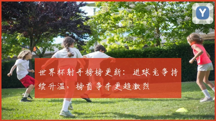 世界杯射手榜榜更新：进球竞争持续升温，榜首争夺更趋激烈