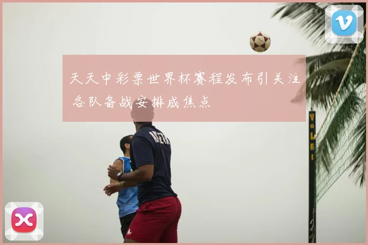 天天中彩票世界杯赛程发布引关注 各队备战安排成焦点