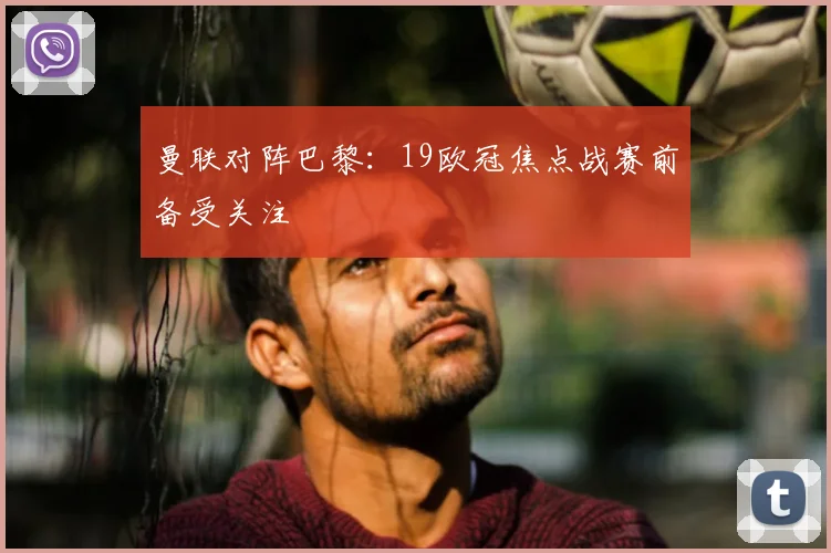 曼联对阵巴黎:19欧冠焦点战赛前备受关注