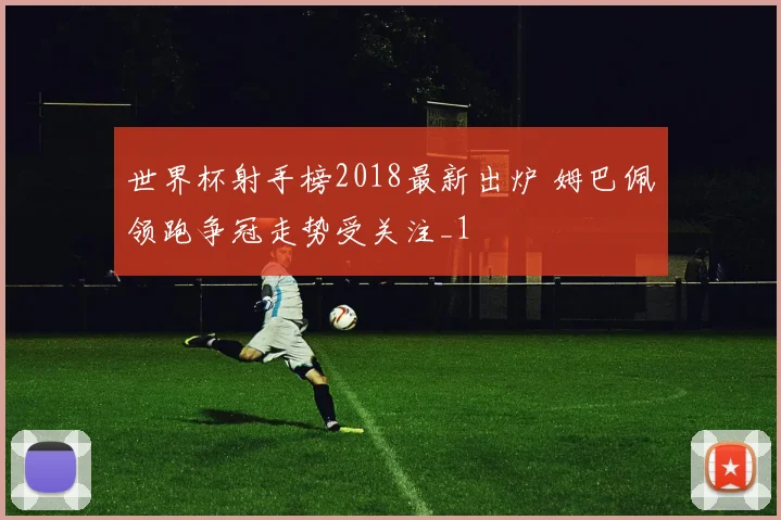 世界杯射手榜2018最新出炉 姆巴佩领跑争冠走势受关注_1