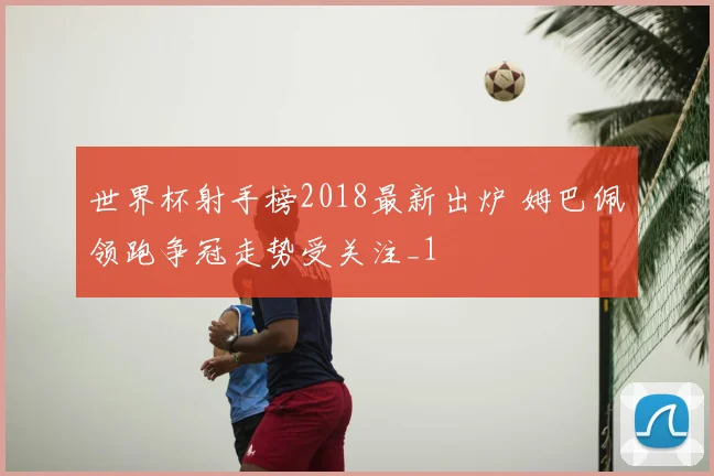 世界杯射手榜2018最新出炉 姆巴佩领跑争冠走势受关注_1