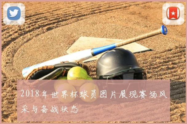 2018年世界杯球员图片展现赛场风采与备战状态
