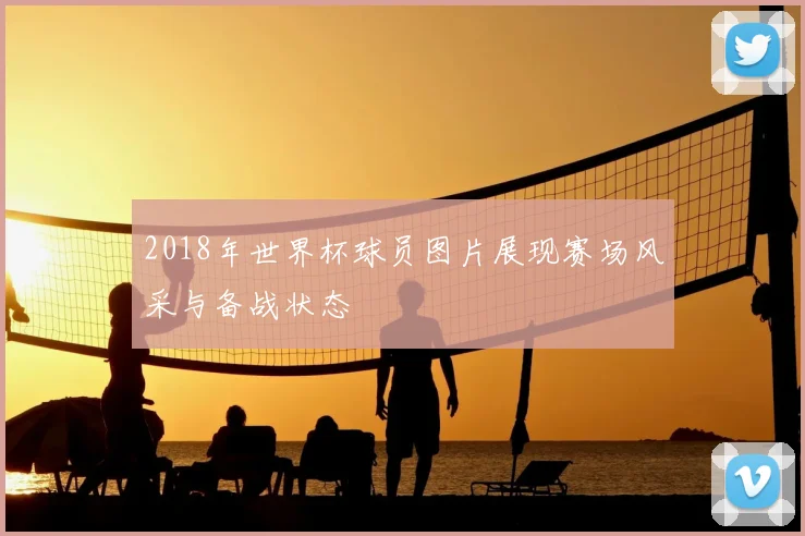 2018年世界杯球员图片展现赛场风采与备战状态