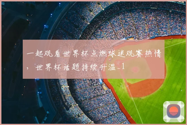 一起观看世界杯点燃球迷观赛热情,世界杯话题持续升温_1