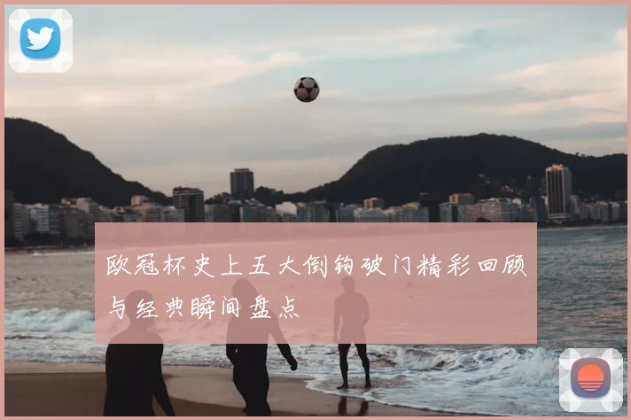 欧冠杯史上五大倒钩破门精彩回顾与经典瞬间盘点