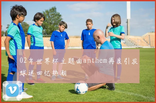 02年世界杯主题曲anthem再度引发球迷回忆热潮
