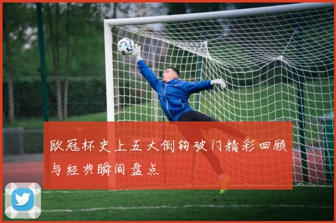欧冠杯史上五大倒钩破门精彩回顾与经典瞬间盘点