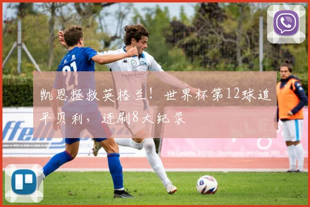 凯恩拯救英格兰！世界杯第12球追平贝利，连刷8大纪录