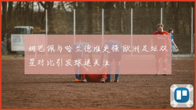 姆巴佩与哈兰德谁更强 欧洲足坛双星对比引发球迷关注