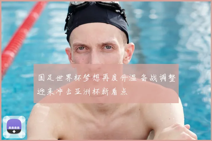 国足世界杯梦想再度升温 备战调整迎来冲击亚洲杯新看点