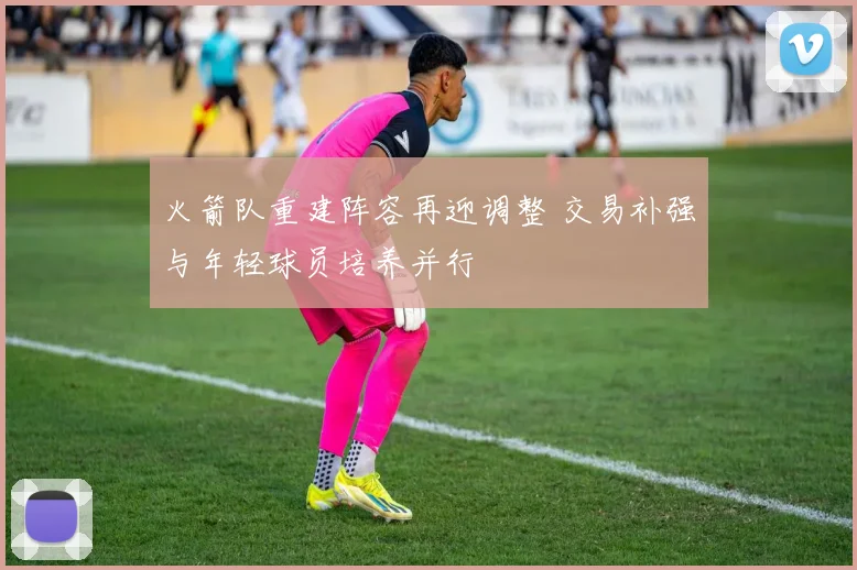 火箭队重建阵容再迎调整 交易补强与年轻球员培养并行