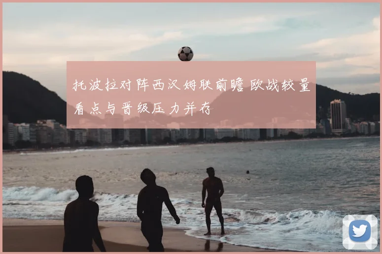 托波拉对阵西汉姆联前瞻 欧战较量看点与晋级压力并存