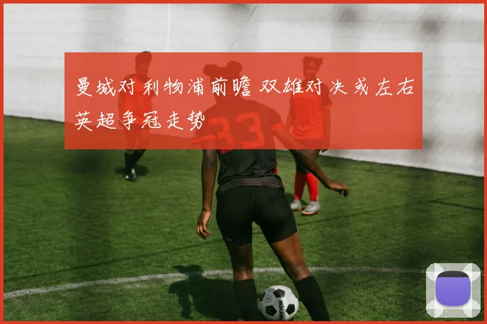曼城对利物浦前瞻 双雄对决或左右英超争冠走势