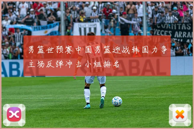 男篮世预赛中国男篮迎战韩国力争主场反弹冲击小组排名