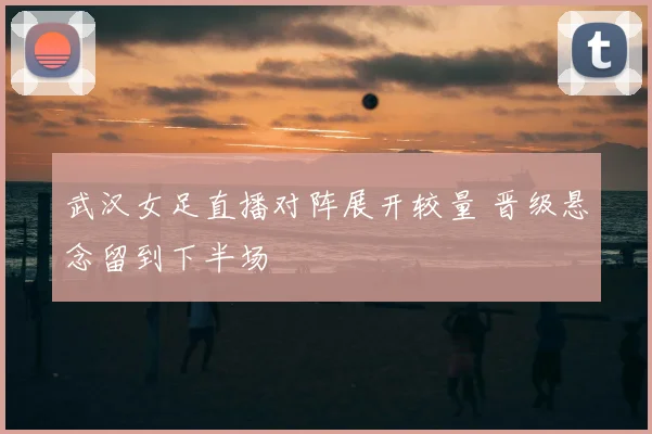 武汉女足直播对阵展开较量 晋级悬念留到下半场