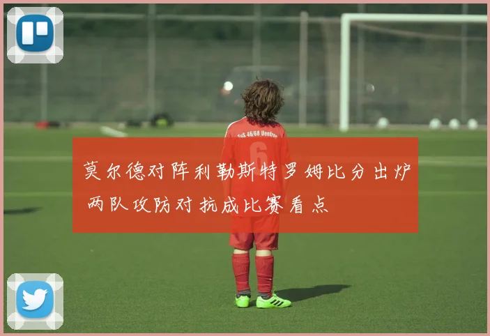莫尔德对阵利勒斯特罗姆比分出炉 两队攻防对抗成比赛看点