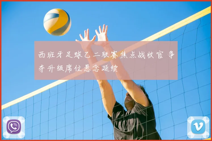 西班牙足球乙二联赛焦点战收官 争夺升级席位悬念延续