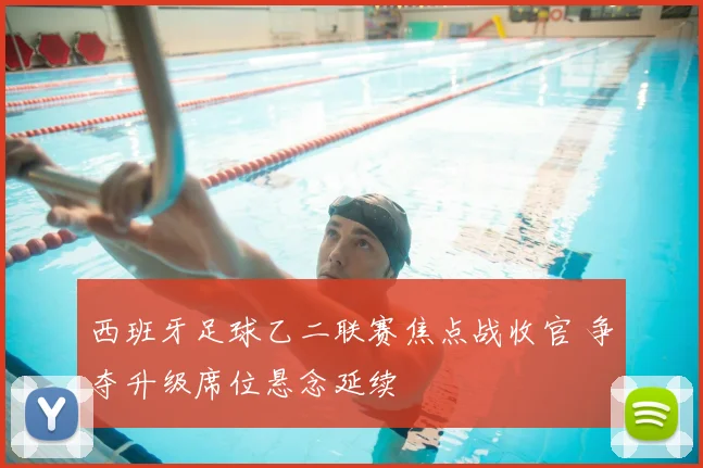 西班牙足球乙二联赛焦点战收官 争夺升级席位悬念延续