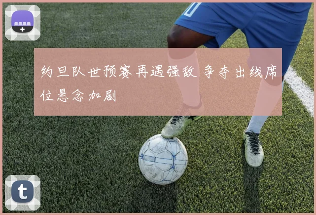 约旦队世预赛再遇强敌 争夺出线席位悬念加剧