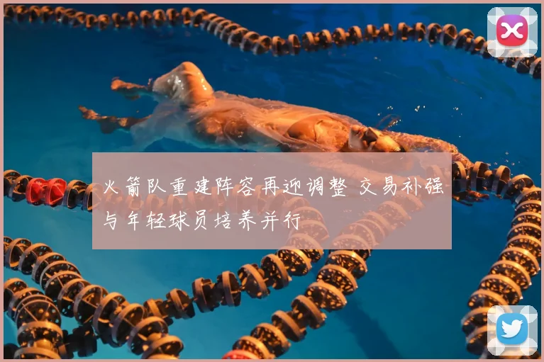 火箭队重建阵容再迎调整 交易补强与年轻球员培养并行