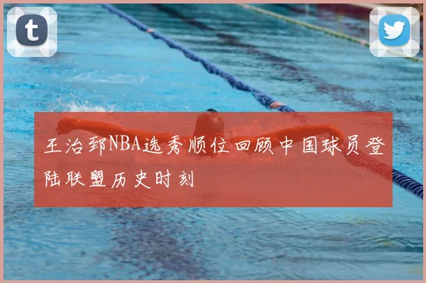 王治郅NBA选秀顺位回顾中国球员登陆联盟历史时刻