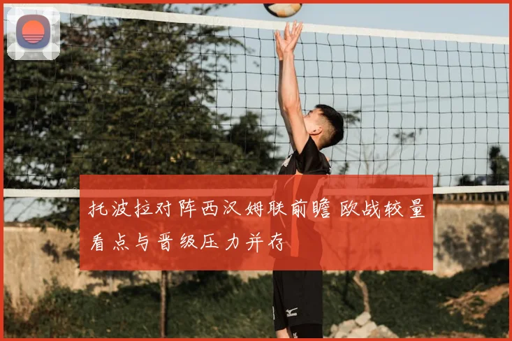 托波拉对阵西汉姆联前瞻 欧战较量看点与晋级压力并存
