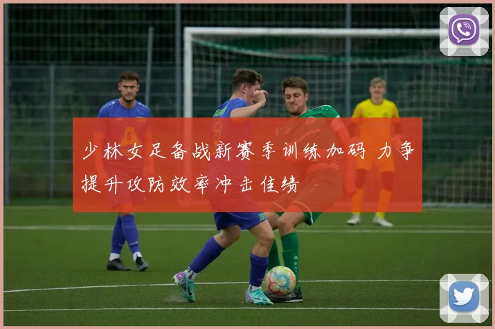 少林女足备战新赛季训练加码 力争提升攻防效率冲击佳绩