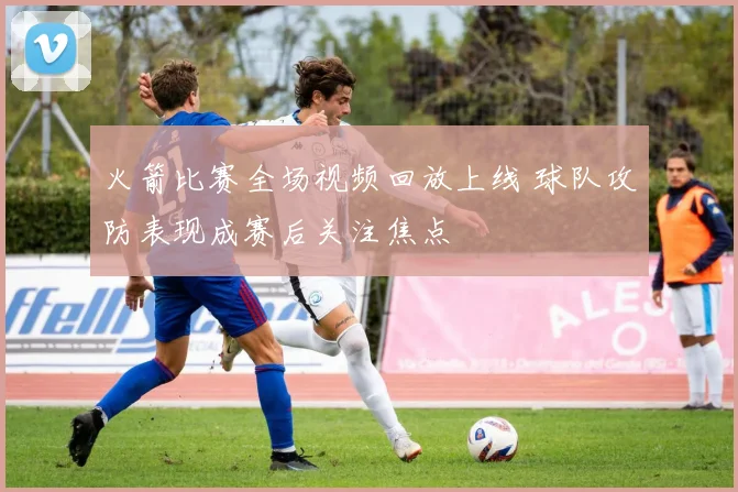 火箭比赛全场视频回放上线 球队攻防表现成赛后关注焦点