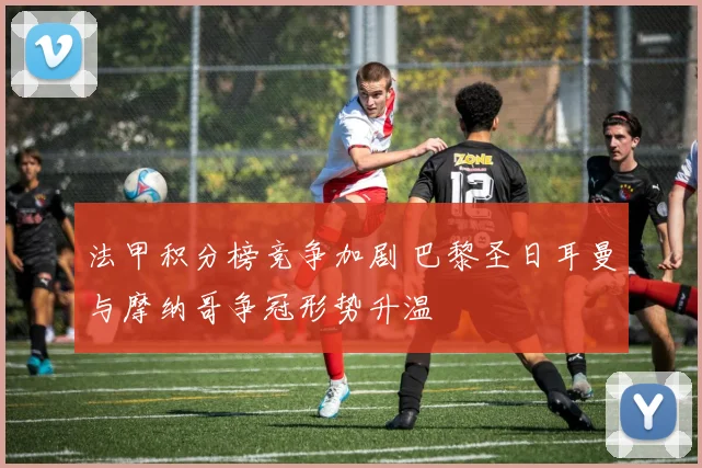 法甲积分榜竞争加剧 巴黎圣日耳曼与摩纳哥争冠形势升温