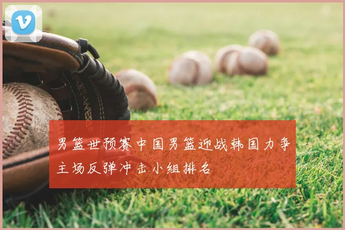 男篮世预赛中国男篮迎战韩国力争主场反弹冲击小组排名