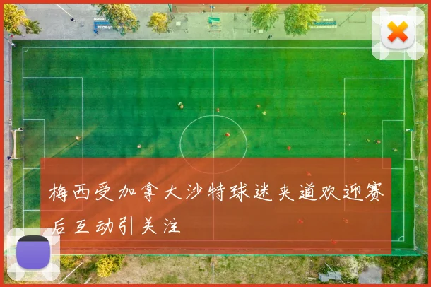 梅西受加拿大沙特球迷夹道欢迎赛后互动引关注