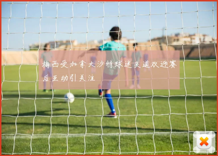 梅西受加拿大沙特球迷夹道欢迎赛后互动引关注
